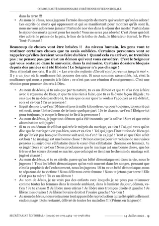 COMMUNAUTÉ MISSIONNAIRE CHRÉTIENNE INTERNATIONALE
SECRÉTARIAT ÉDITORIAL - (00225) 07 0775 4464 - 07 7798 1862 14 Juillet 2022 . 9
dans la terre !!!
y Au nom de Jésus, nous jugeons l’armée des esprits de morts qui veulent qu’on les adore !
Les esprits de morts qui oppressent et qui se manifestent pour montrer qu’ils sont là,
nous ne vous adorerons jamais ! Partez de nos vies dans le séjour des morts ! Partez dans
le séjour des morts qui est pour les morts ! Vous ne serez pas adorés ! C’est Jésus qui doit
être adoré, le prince de la paix, le lion de la tribu de Juda, le libérateur éternel, le Père
Tout-Puissant !
Beaucoup de choses vont être brisées !! Au niveau humain, les gens vont te
restituer certaines choses que tu avais oubliées. Certaines personnes vont se
rappeler qu’elles devaient vous faire du bien ! Quand cela va arriver, ne tremblez
pas ; ne pensez pas que c’est un démon qui veut vous envoûter. C’est le Seigneur
qui vous restaure dans le souvenir, dans la mémoire. Certains dossiers bloqués
depuis des années ont été libérés ! Le Seigneur n’a pas changé !
Dieu attendait nos cris. Il a dit : « Les cris des enfants d’Israël sont parvenus jusqu’à moi ».
Il y a un jour où la souffrance fait pousser des cris. Si nous sommes rassemblés, ici, c’est la
souffrance qui nous a poussés à le faire ; ce n’est pas une réunion d’enseignement. C’est une
réunion pour pousser des cris à Dieu.
y Au nom de Jésus, si tu sais que par ta nature, tu es un démon et que tu n’as rien à faire
avec le royaume de Dieu, et que tu n’as rien à faire, que tu es là d’une façon illégale ; tu
sais que tu ne dois pas être-là, tu sais que ce sur quoi tu voulais t’appuyer as été détruit,
sors et va-t’en ! Tu es renversé !
y Esprit de mort, va-t’en ! Même si tu es à mille kilomètres, va pour toujours, toi esprit qui
est sorti, nous t’interdisons de te tenir quelque part ! Je te chasse, va-t’en ! Éloigne-toi
pour toujours, je coupe le lien qui te lie à la personne !
y Au nom de Jésus, je juge tout démon qui a été transmis par la salive ! Sors et que cette
abomination soit jugée !
y Si tu es un démon de célibat qui crée le mépris du mariage, va-t’en ! Toi, qui veux qu’on
dise que le mariage n’est pas bien, sors et va-t’en ! Toi qui juges l’institution de Dieu qui
dit qu’il n’est pas bon que l’homme soit seul, va-t’en ! Tu es jugé ! Tout ce que Dieu a fait
est bon ! Le mariage est une bonne chose ! Démon envoyé pour introduire de mauvaises
pensées au sujet d’un célibataire dans le cœur d’un célibataire (homme ou femme), tu
es jugé ! Sors et va-t’en ! Nous proclamons que le mariage est une bonne chose, que les
frères et les sœurs doivent se marier, que celui qui se tient sur le chemin du mariage soit
jugé et chassé !
y Au nom de Jésus, si tu es stérile, parce qu’un bébé démoniaque est dans ta vie, nous le
jugeons ! Tous les bébés démoniaques qu’on voit souvent dans les songes, pensant que
c’est la prophétie de l’enfantement, nous les jugeons ! Si tu es un bébé démoniaque, nous
te séparons de ta victime ! Nous délivrons cette femme ! Nous te jetons par terre ! Elle
n’est pas ta mère ! Tu es un démon !
y Au nom de Jésus, je ne veux pas des enfants avec lesquels je ne peux pas m’amuser
comme toutes les femmes dans le monde ambiant, dans la lumière du jour, démon, va-
t’en ! Je te chasse !! Je libère mon utérus ! Je libère mes trompes droite et gauche ! Je
libère mes ovaires ! Je libère l’ovaire droit et l’ovaire gauche ! Va-t’en !
y Au nom de Jésus, nous restaurons tout appareil de reproduction qui a été spirituellement
endommagé ! Sois restauré, délivré de toutes les maladies !!! (Prions en langues) !
 
