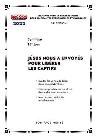 Synthèse
15e
Jour
14e
EDITION
y Exalter les vertus de Dieu
dans nos prédications
y Nous approcher de Lui et Lui
demander avec assurance
y Intercession contre les
envoûtements
B O N I FAC E M E N Y É
JÉSUS NOUS A ENVOYÉS
POUR LIBÉRER
LES CAPTIFS
 