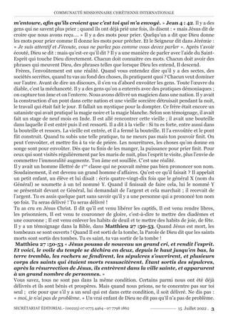COMMUNAUTÉ MISSIONNAIRE CHRÉTIENNE INTERNATIONALE
SECRÉTARIAT ÉDITORIAL - (00225) 07 0775 4464 - 07 7798 1862 15 Juillet 2022 . 3
m’entoure, afin qu’ils croient que c’est toi qui m’a envoyé. » Jean 4 : 42. Il y a des
gens qui ne savent plus prier ; quand ils ont déjà prié une fois, ils disent : « mais Jésus dit de
croire que nous avons reçu…. » Il y a des mots pour prier. Quelqu’un a dit que Dieu donne
les mots pour prier comme Il donne les mots pour prêcher. Et le Seigneur dit dans Jérémie :
« Je suis attentif et J’écoute, vous ne parlez pas comme vous devez parler ». Après t’avoir
écouté, Dieu se dit : mais qu’est-ce qu’il dit ? Il y a une manière de parler avec l’aide du Saint-
Esprit qui touche Dieu directement. Chacun doit connaitre ces mots. Chacun doit avoir des
phrases qui meuvent Dieu, des phrases telles que lorsque Dieu les entend, Il descend.
Frères, l’envoûtement est une réalité. Quand vous entendez dire qu’il y a des sectes, des
sociétés secrètes, quand tu vas au fond des choses, ils pratiquent quoi ? Chacun veut dominer
sur l’autre. Avant de dire un discours, il s’en va d’abord envoûter les gens. Toute l’œuvre du
diable, c’est la méchanceté. Il y a des gens qu’on a enterrés avec des pratiques démoniaques ;
on capture ton âme et on l’enterre. Nous avons délivré un magicien dans une nation. Il y avait
la construction d’un pont dans cette nation et une vieille sorcière détruisait pendant la nuit,
le travail qui était fait le jour. Il fallait un mystique pour la dompter. Ce frère était encore un
sataniste qui avait pratiqué la magie noire et la magie blanche. Selon son témoignage, il avait
fait un stage de neuf mois en Inde. Il est allé rencontrer cette vieille ; il avait une bouteille
dans laquelle il est entré puis il est ressorti. Il a dit à la vielle : Si tu es forte, entre aussi dans
la bouteille et ressors. La vieille est entrée, et il a fermé la bouteille. Il l’a envoûtée et le pont
fût construit. Quand tu subis une telle pratique, tu ne meurs pas mais ton pouvoir finit. On
peut t’envoûter, et mettre fin à ta vie de prière. Les nourritures, les choses qu’on donne en
songe sont pour envoûter. Dès que tu finis de les manger, la puissance pour prier finit. Pour
ceux qui sont visités régulièrement par les maris de nuit, plus l’esprit te visite, plus l’envie de
commettre l’immoralité augmente. Ton âme est souillée. C’est une réalité.
Il y avait un homme illettré de 1ère
classe qui ne pouvait même pas bien prononcer son nom.
Soudainement, il est devenu un grand homme d’affaires. Qu’est-ce qu’il faisait ? Il appelait
un petit enfant, un élève et lui disait : écris quatre-vingt-dix fois que le général X (nom du
Général) se soumette à un tel nommé Y. Quand il finissait de faire cela, lui le nommé Y
se présentait devant ce Général, lui demandait de l’argent et cela marchait ; il recevait de
l’argent. Tu es assis quelque part sans savoir qu’il y a une personne qui a prononcé ton nom
90 fois. Tu seras délivré ! Tu seras délivré !
Tu as cru en Jésus Christ. Il dit qu’il est venu libérer les captifs, Il est venu rendre libres,
les prisonniers, Il est venu te couronner de gloire, c’est-à-dire te mettre des diadèmes et
une couronne ; Il est venu enlever les habits de deuil et te mettre des habits de joie, de fête.
Il y a un témoignage dans la Bible, dans Matthieu 27 :50-53. Quand Jésus est mort, les
tombeaux se sont ouverts ! Quand Il est sorti de la tombe, la Parole de Dieu dit que les saints
morts sont sortis des tombes. Tu es saint, tu vas sortir de la tombe !
Matthieu 27 :50-53 « Jésus poussa de nouveau un grand cri, et rendit l’esprit.
Et voici, le voile du temple se déchira en deux, depuis le haut jusqu’en bas, la
terre trembla, les rochers se fendirent, les sépulcres s’ouvrirent, et plusieurs
corps des saints qui étaient morts ressuscitèrent. Étant sortis des sépulcres,
après la résurrection de Jésus, ils entrèrent dans la ville sainte, et apparurent
à un grand nombre de personnes. »
Vous savez, tous ne sont pas dans la même condition. Certains parmi nous ont été déjà
délivrés et ils sont bénis et prospères. Mais quand nous prions, ne te concentre pas sur toi
seul ; crie pour que s’il y a un seul qui est dans cette condition, il soit délivré. Ne dis pas :
« moi, je n’ai pas de problème. » Un vrai enfant de Dieu ne dit pas qu’il n’a pas de problème.
 