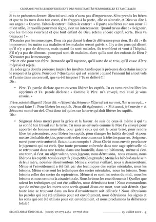 CROISADE POUR LE RENVERSEMENT DES PRINCIPAUTÉS PERSONNELLES ET FAMILIALES
SECRÉTARIAT ÉDITORIAL - (00225) 07 0775 4464 - 07 7798 1862 15 Juillet 2022 . 4
Si tu te présentes devant Dieu toi seul, cela n’aura pas d’importance. Si tu prends les frères
et que tu les mets dans ton cœur, si tu frappes à la porte, elle va s’ouvrir, et Dieu va dire à
ses anges : « Ouvrez. Faites-le entrer ! Faites-le entrer ! » Il porte ses frères sur son cœur. Il
m’est utile, il travaille pour mon règne, c’est un intercesseur. Quand tu vas dire : « Seigneur,
que les tombes s’ouvrent et que tout enfant de Dieu retenu encore captif, sorte, Dieu va
t’exaucer ! »
N’écoutez pas les mensonges. Dieu n’a pas donné le don de délivrance pour rien. Il a dit : « ils
imposeront les mains aux malades et les malades seront guéris ». Il y a des gens qui disent
qu’il n’y a pas de démons, mais quand ils sont malades, ils tremblent et vont à l’hôpital.
S’il n’y a pas de démons, pourquoi sont-ils malades, alors qu’ils sont des enfants de Dieu ?
N’écoutez pas le mensonge.
Prie et crie pour ton frère. Demande qu’il rayonne, qu’il sorte de ce trou, qu’il cesse d’être
méprisé et rejeté.
Il y a des gens dont la présence inspire les insultes, tandis que la présence de certains inspire
le respect et la gloire. Pourquoi ? Quelqu’un qui est enterré ; quand l’ennemi lui a tout volé
et l’a mis dans un cercueil, que va-t-il inspirer ? Tu es délivré !!!
Dis :
y Père, Ta parole déclare que tu es venu libérer les captifs. Tu es venu rendre libre les
opprimés et Ta parole déclare : « Comme le Père m’a envoyé, moi aussi je vous
envoie. »
Frère, sois intelligent ! Jésus dit : « l’Esprit du Seigneur l’Éternel est sur moi, Il m’a envoyé… »
pour quoi faire ? : Pour libérer les captifs. Jésus dit également : « Moi aussi, je t’envoie » et
Jésus est monté au ciel. C’est donc toi qui es sur la terre qui doit libérer les captifs.
Dis :
y Seigneur Jésus merci pour la grâce et la faveur. Je suis de ceux-là même à qui tu
as confié ton travail sur la terre. Tu nous as envoyés comme le Père t’a envoyé pour
apporter de bonnes nouvelles, pour guérir ceux qui ont le cœur brisé, pour rendre
libre les prisonniers, pour libérer les captifs, pour changer les habits de deuil et pour
mettre des habits de joie, pour mettre des couronnes sur la tête des pauvres. Seigneur,
merci pour cette autorité. Satan, tu as compris ? Jésus Christ nous envoie proclamer
le jugement qui est écrit. Que toute personne enfermée dans une cage spirituelle où
se retrouvant dans une tombe, dans une bouteille, dans un bâtiment, même si c’est
une tour, si c’est un objet volant, nous jugeons, nous détruisons, nous cassons, nous
libérons les captifs, tous les captifs ; les petits, les grands ; Même les bébés dans le sein
de leur mère, nous les désenvoûtons. Même si c’est un vieillard, nous le désenvoûtons.
Même si l’envoûtement a été fait par des techniques des sectes orientales, nous les
brisons. Même si ce sont les techniques des sectes orientales, nous les brisons. Nous
brisons celles des sectes du septentrion. Même si ce sont les sectes du midi, nous les
brisons et nous semons la zizanie totale. Nous brisons les envoûtements ! Quelles que
soient les techniques qui ont été utilisées, nous détruisons tout ! Nous commandons
que de même que les morts sont sortis quand Jésus est mort, tout soit détruit. Que
toute âme se trouvant dans un lieu d’envoûtement soit délivrée ! Nous détruisons
les paroles qui ont été utilisées pour cet envoûtement, nous détruisons les signes et
les sons qui ont été utilisés pour cet envoûtement, et nous proclamons la délivrance
totale !
 