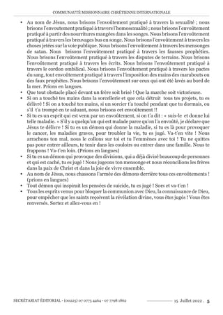 COMMUNAUTÉ MISSIONNAIRE CHRÉTIENNE INTERNATIONALE
SECRÉTARIAT ÉDITORIAL - (00225) 07 0775 4464 - 07 7798 1862 15 Juillet 2022 . 5
y Au nom de Jésus, nous brisons l’envoûtement pratiqué à travers la sexualité ; nous
brisons l’envoutement pratiqué à travers l’homosexualité ; nous brisons l’envoûtement
pratiqué à partir des nourritures mangées dans les songes. Nous brisons l’envoûtement
pratiqué à travers les breuvages bus en songe. Nous brisons l’envoûtement à travers les
choses jetées sur la voie publique. Nous brisons l’envoûtement à travers les mensonges
de satan. Nous brisons l’envoûtement pratiqué à travers les fausses prophéties.
Nous brisons l’envoûtement pratiqué à travers les disputes de terrains. Nous brisons
l’envoûtement pratiqué à travers les écrits. Nous brisons l’envoûtement pratiqué à
travers le cordon ombilical. Nous brisons l’envoûtement pratiqué à travers les pactes
du sang, tout envoûtement pratiqué à travers l’imposition des mains des marabouts ou
des faux prophètes. Nous brisons l’envoûtement sur ceux qui ont été lavés au bord de
la mer. Prions en langues.
y Que tout obstacle placé devant un frère soit brisé ! Que la marche soit victorieuse.
y Si on a touché tes mains dans la sorcellerie et que cela détruit tous tes projets, tu es
délivré ! Si on a touché tes mains, si un sorcier t’a touché pendant que tu dormais, ou
s’il t’a trompé en te saluant, nous brisons cet envoûtement !!
y Si tu es un esprit qui est venu par un envoûtement, si on t’a dit : « suis-le et donne lui
telle maladie. » S’il y a quelqu’un qui est malade parce qu’on l’a envoûté, je déclare que
Jésus te délivre ! Si tu es un démon qui donne la maladie, si tu es là pour provoquer
le cancer, les maladies graves, pour troubler la vie, tu es jugé. Va-t’en vite ! Nous
arrachons ton mal, nous le collons sur toi et tu l’emmènes avec toi ! Tu ne quittes
pas pour entrer ailleurs, te tenir dans les couloirs ou entrer dans une famille. Nous te
frappons ! Va-t’en loin. (Prions en langues)
y Si tu es un démon qui provoque des divisions, qui a déjà divisé beaucoup de personnes
et qui est caché, tu es jugé ! Nous jugeons ton mensonge et nous réconcilions les frères
dans la paix de Christ et dans la joie de vivre ensemble.
y Au nom de Jésus, nous chassons l’armée des démons derrière tous ces envoûtements !
(prions en langues)
y Tout démon qui inspirait les pensées de suicide, tu es jugé ! Sors et va-t’en !
y Tous les esprits venus pour bloquer la communion avec Dieu, la connaissance de Dieu,
pour empêcher que les saints reçoivent la révélation divine, vous êtes jugés ! Vous êtes
renversés. Sortez et allez-vous en !
 