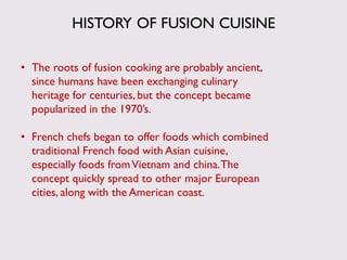 HISTORY OF FUSION CUISINE
• The roots of fusion cooking are probably ancient,
since humans have been exchanging culinary
heritage for centuries, but the concept became
popularized in the 1970’s.
• French chefs began to offer foods which combined
traditional French food with Asian cuisine,
especially foods fromVietnam and china.The
concept quickly spread to other major European
cities, along with the American coast.
 