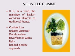 • It is, in a word, the
marriage of health-
conscious California to
traditional France.
• Consideritan
updatedversionof
Frenchcuisine-
flavorful food witha
light-
handed, healthy
approach
NOUVELLE CUISINE
 