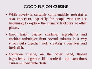 • While novelty is certainly commendable, restraint is
also important, especially for people who are just
beginning to explore the culinary traditions of other
places.
• Good fusion cuisine combines ingredients and
cooking techniques from several cultures in a way
which pulls together well, creating a seamless and
fresh dish.
• Confusion cuisine, on the other hand, throws
ingredients together like confetti, and sometimes
causes an inevitable clash.
GOOD FUSION CUISINE
 