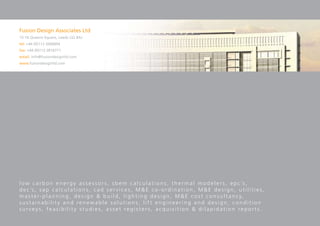 Fusion Design Associates Ltd
15-16 Queens Square, Leeds LS2 8AJ
tel: +44 (0)113 2006894
fax: +44 (0)113 2816771
email: info@fusiondesignltd.com
www.fusiondesignltd.com




l o w c a r b o n e n e r g y a s s e s s o r s , s b e m c a l c u l a t i o n s , t h e r m a l m o d e l e r s , e p c ’s ,
d e c ’s , s a p c a l c u l a t i o n s , c a d s e r v i c e s , M & E c o - o r d i n a t i o n , M & E d e s i g n , u t i l i t i e s ,
m a s t e r - p l a n n i n g , d e s i g n & b u i l d , l i g h t i n g d e s i g n , M & E c o s t c o n s u l t a n c y,
sustainability and renewable solutions, lift engineering and design, condition
surveys, feasibility studies, asset registers, acquisition & dilapidation reports.
 