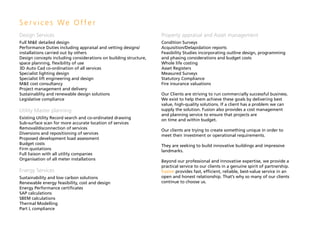 Services We Offer
Design Services                                                   Property appraisal and Asset management
Full M&E detailed design                                          Condition Surveys
Performance Duties including appraisal and vetting designs/       Acquisition/Delapidation reports
installations carried out by others                               Feasibility Studies incorporating outline design, programming
Design concepts including considerations on building structure,   and phasing considerations and budget costs
space planning, flexibility of use                                Whole life costing
3D Auto Cad co-ordination of all services                         Asset Registers
Specialist lighting design                                        Measured Surveys
Specialist lift engineering and design                            Statutory Compliance
M&E cost consultancy                                              Fire insurance valuations
Project management and delivery
Sustainablity and renewable design solutions                      Our Clients are striving to run commercially successful business.
Legislative compliance                                            We exist to help them achieve these goals by delivering best
                                                                  value, high-quality solutions. If a client has a problem we can
Utility Master planning                                           supply the solution. Fusion also provides a cost management
                                                                  and planning service to ensure that projects are
Existing Utility Record search and co-ordinated drawing           on time and within budget.
Sub-surface scan for more accurate location of services
Removal/disconnection of services                                 Our clients are trying to create something unique in order to
Diversions and repositioning of services                          meet their investment or operational requirements.
Proposed development load assessment
Budget costs                                                      They are seeking to build innovative buildings and impressive
Firm quotations                                                   landmarks.
Full liaison with all utility companies
Organisation of all meter installations                           Beyond our professional and innovative expertise, we provide a
                                                                  practical service to our clients in a genuine spirit of partnership.
Energy Services                                                   Fusion provides fast, efficient, reliable, best-value service in an
Sustainability and low carbon solutions                           open and honest relationship. That’s why so many of our clients
Renewable energy feasibility, cost and design                     continue to choose us.
Energy Performance certificates
SAP calculations
SBEM calculations
Thermal Modelling
Part L compliance
 