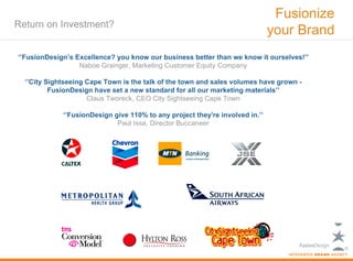 Fusionize
Return on Investment?
                                                                              your Brand
‘’FusionDesign’s Excellence? you know our business better than we know it ourselves!’’
                  Naboe Grainger, Marketing Customer Equity Company

  ‘’City Sightseeing Cape Town is the talk of the town and sales volumes have grown -
          FusionDesign have set a new standard for all our marketing materials’’
                     Claus Tworeck, CEO City Sightseeing Cape Town

             ‘’FusionDesign give 110% to any project they're involved in.’’
                             Paul Issa, Director Buccaneer
 