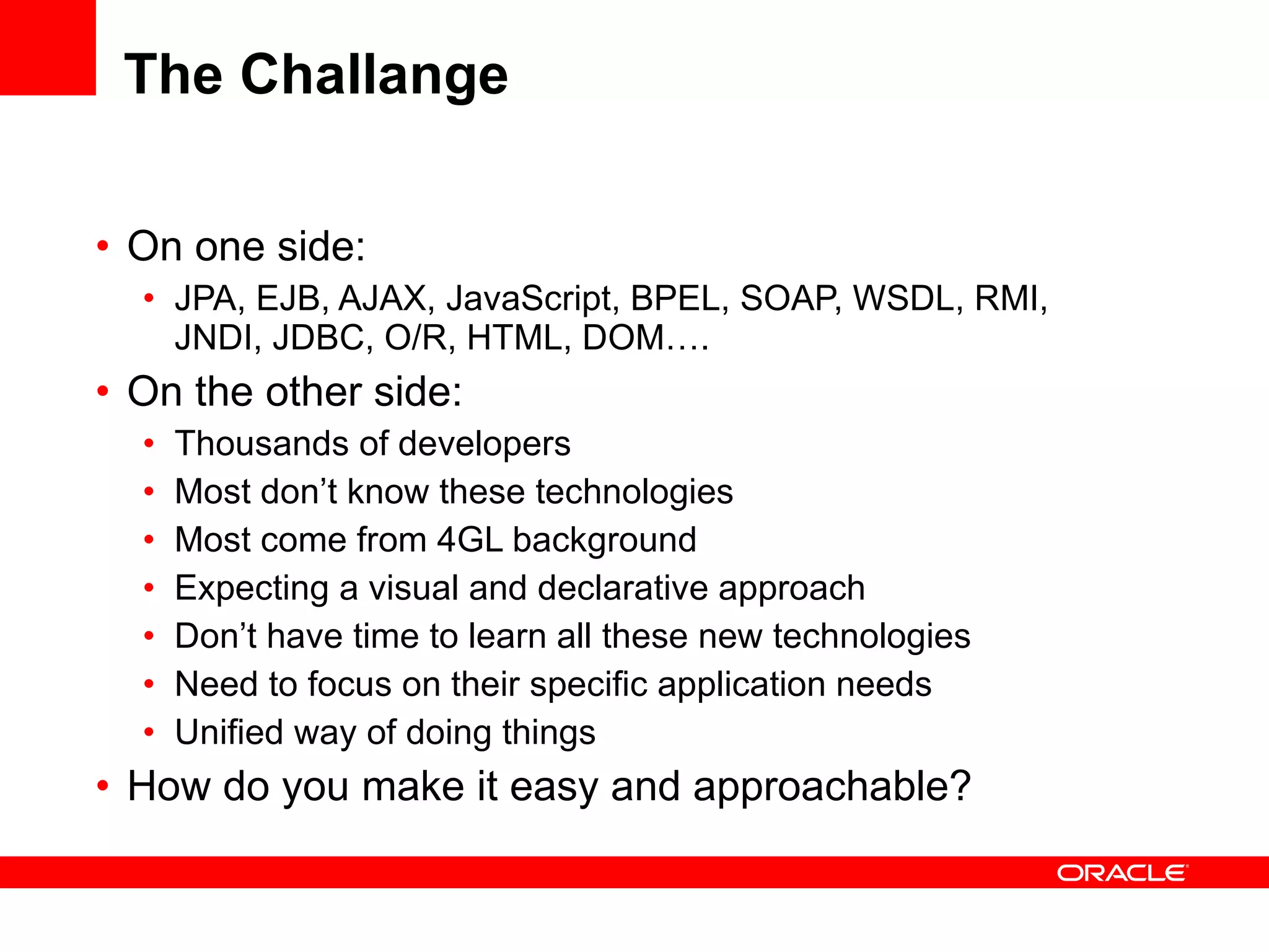 The Challange On one side: JPA, EJB, AJAX, JavaScript, BPEL, SOAP, WSDL, RMI, JNDI, JDBC, O/R, HTML, DOM…. On the other side: Thousands of developers Most don’t know these technologies Most come from 4GL background Expecting a visual and declarative approach Don’t have time to learn all these new technologies Need to focus on their specific application needs Unified way of doing things How do you make it easy and approachable? 