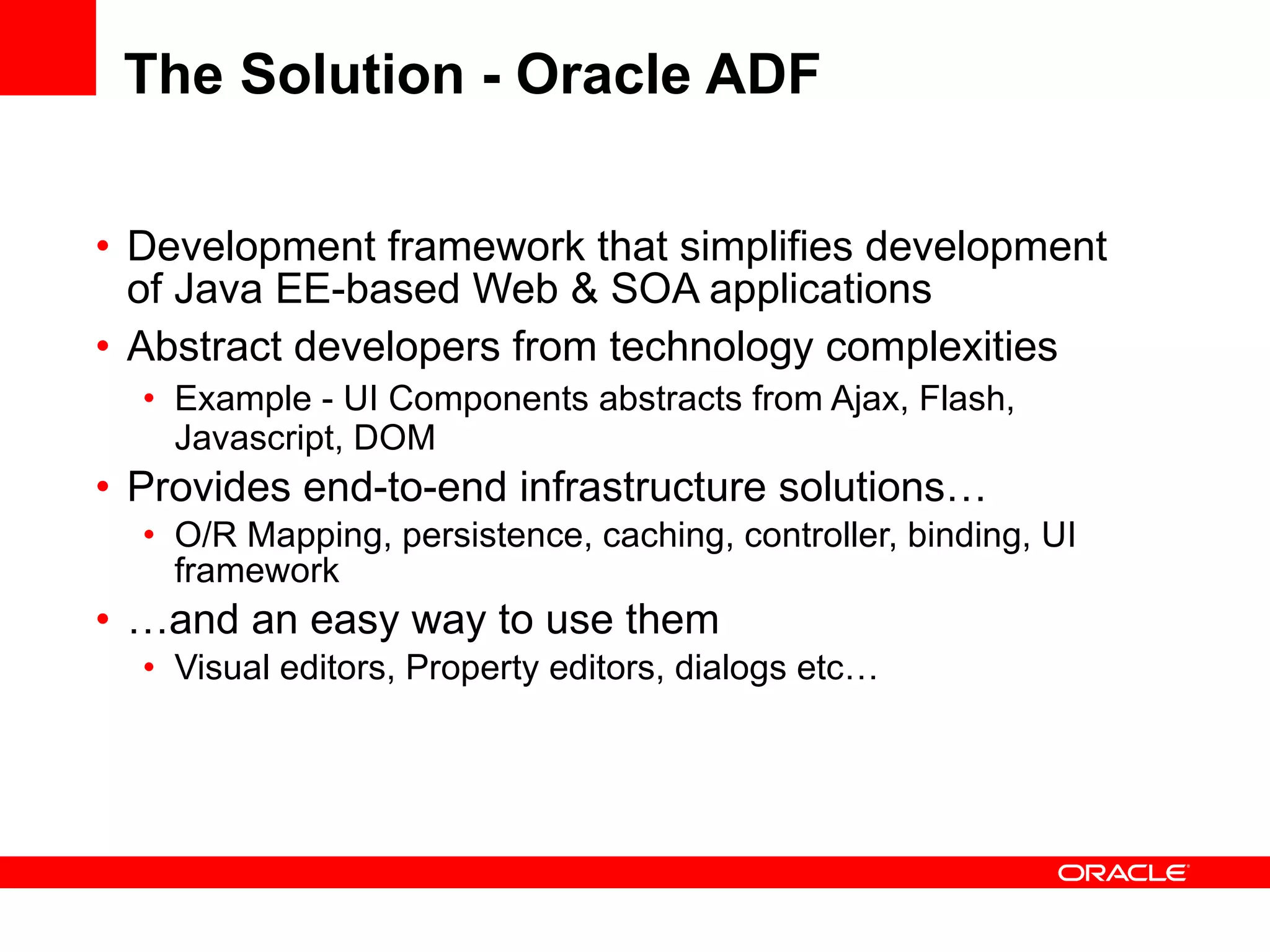The Solution - Oracle ADF Development framework that simplifies development of Java EE-based Web & SOA applications Abstract developers from technology complexities Example - UI Components abstracts from Ajax, Flash, Javascript, DOM Provides end-to-end infrastructure solutions…  O/R Mapping, persistence, caching, controller, binding, UI framework … and an easy way to use them Visual editors, Property editors, dialogs etc… 