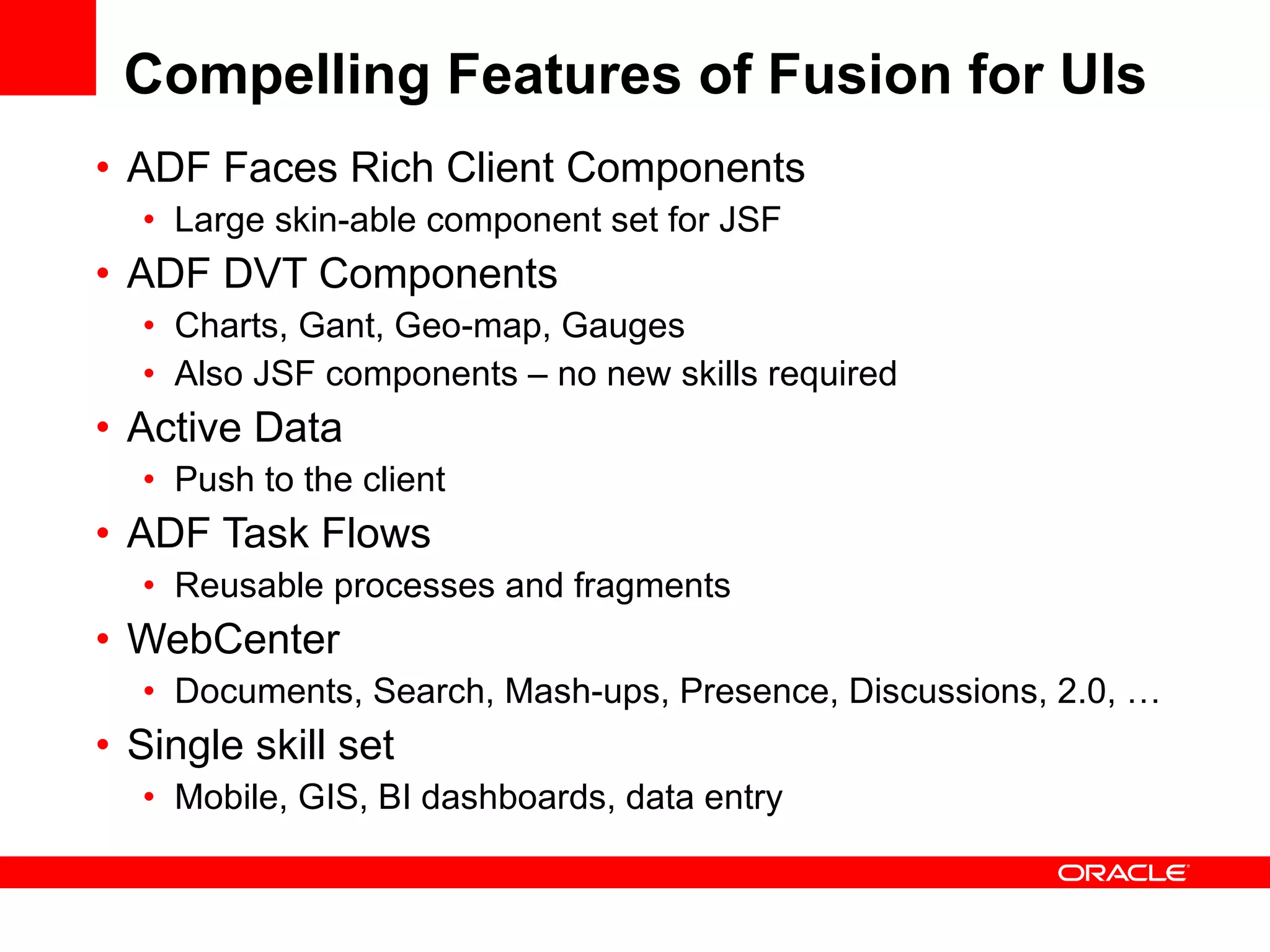 Compelling Features of Fusion for UIs ADF Faces Rich Client Components  Large skin-able component set for JSF ADF DVT Components Charts, Gant, Geo-map, Gauges Also JSF components – no new skills required  Active Data  Push to the client ADF Task Flows  Reusable processes and fragments  WebCenter Documents, Search, Mash-ups, Presence, Discussions, 2.0, … Single skill set Mobile, GIS, BI dashboards, data entry  
