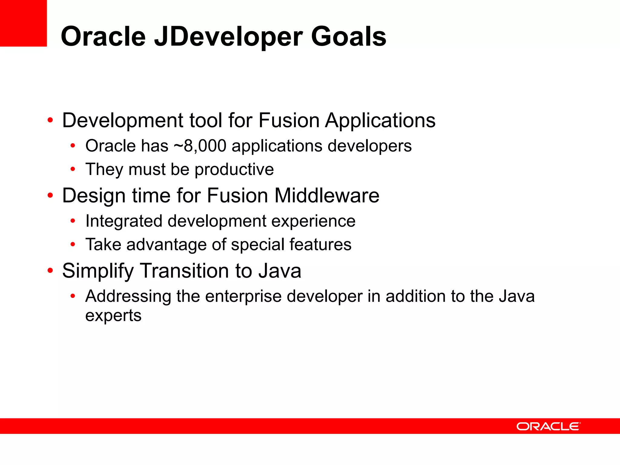 Oracle JDeveloper Goals Development tool for Fusion Applications Oracle has ~8,000 applications developers  They must be productive Design time for Fusion Middleware Integrated development experience Take advantage of special features Simplify Transition to Java Addressing the enterprise developer in addition to the Java experts 