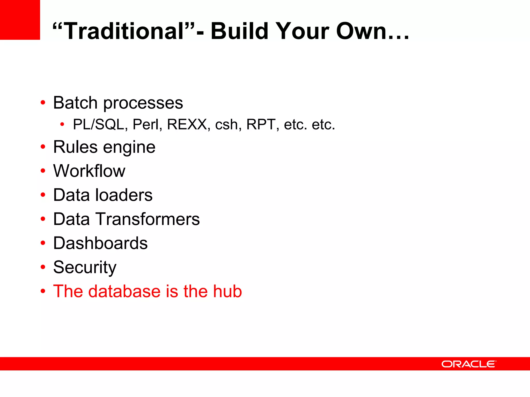 “Traditional”- Build Your Own… Batch processes PL/SQL, Perl, REXX, csh, RPT, etc. etc. Rules engine Workflow Data loaders Data Transformers Dashboards Security The database is the hub 