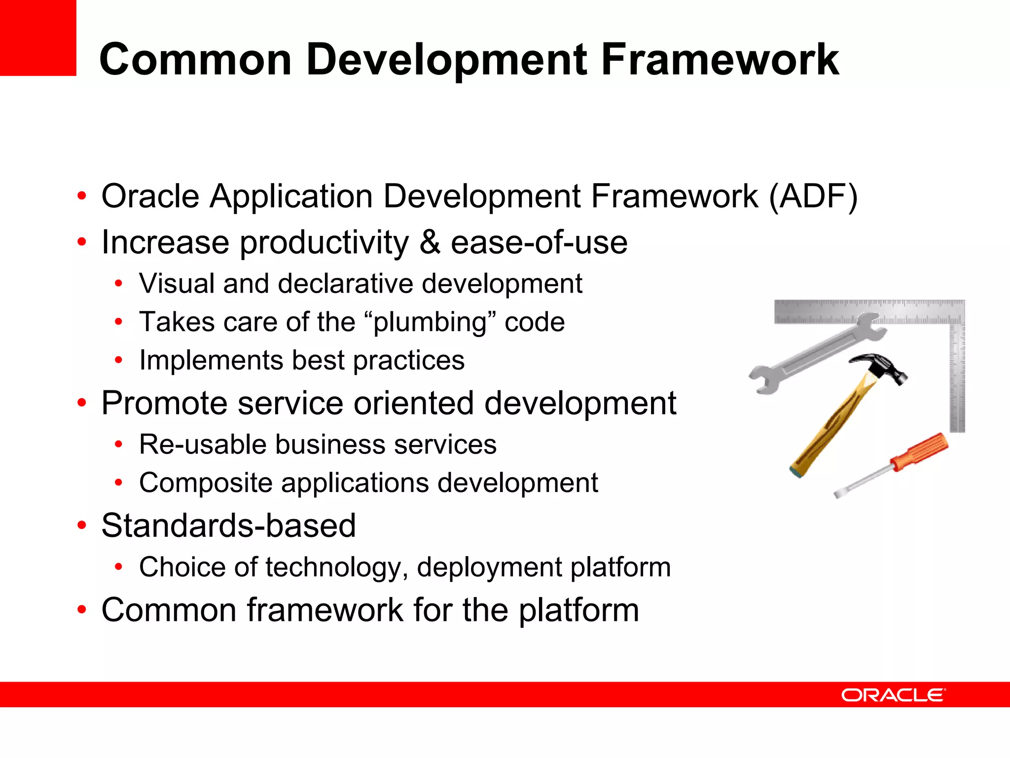 Common Development Framework Oracle Application Development Framework (ADF) Increase productivity & ease-of-use Visual and declarative development Takes care of the “plumbing” code Implements best practices Promote service oriented development Re-usable business services Composite applications development Standards-based Choice of technology, deployment platform Common framework for the platform 