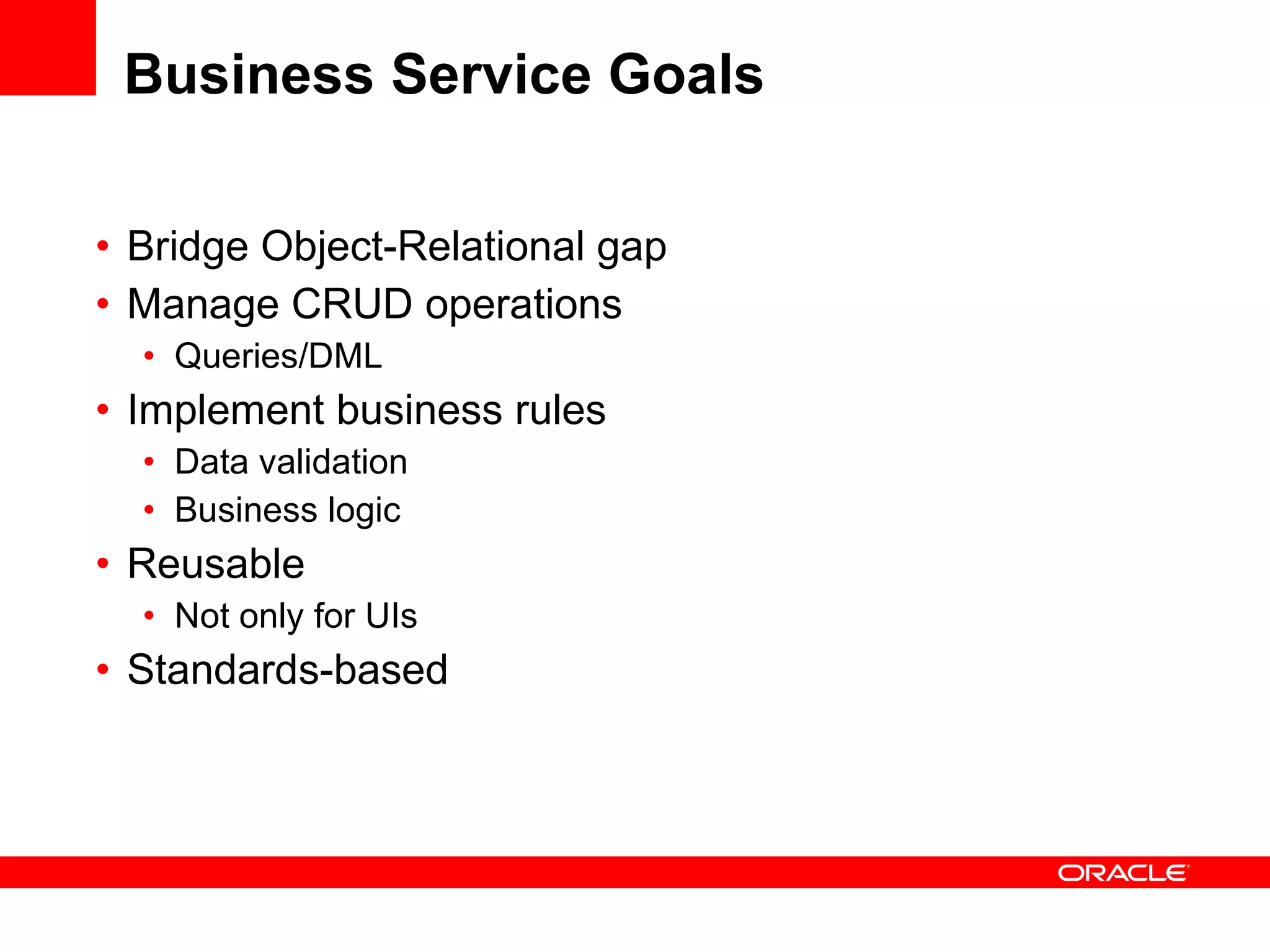Business Service Goals Bridge Object-Relational gap Manage CRUD operations Queries/DML Implement business rules Data validation Business logic Reusable Not only for UIs Standards-based 