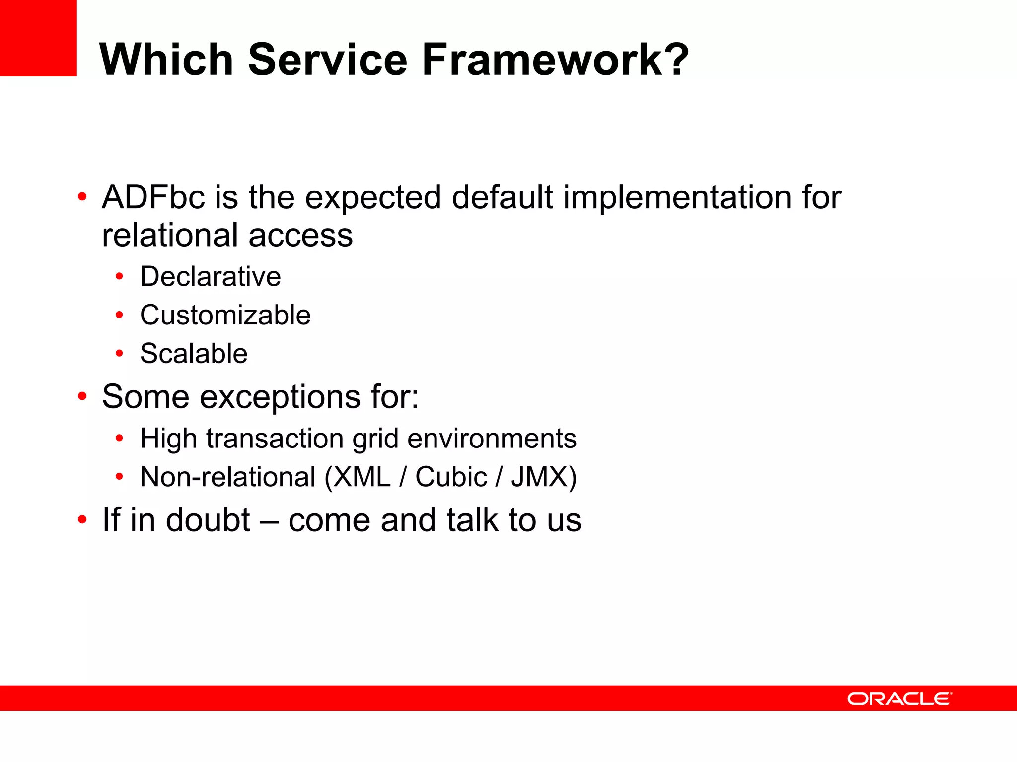 Which Service Framework? ADFbc is the expected default implementation for relational access Declarative Customizable Scalable Some exceptions for: High transaction grid environments Non-relational (XML / Cubic / JMX) If in doubt – come and talk to us 