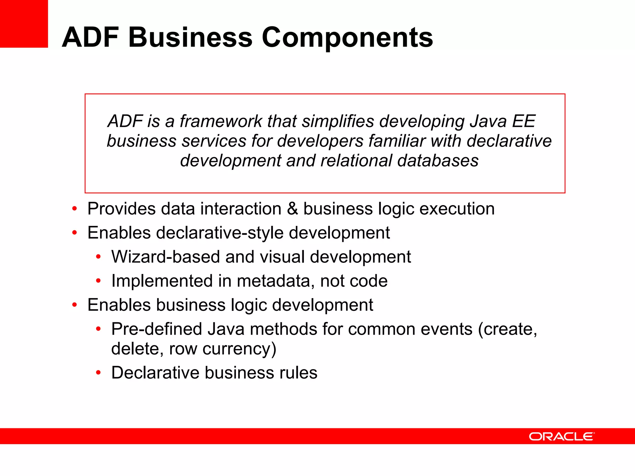 ADF Business Components ADF is a framework that simplifies developing Java EE business services for developers familiar with declarative development and relational databases Provides data interaction & business logic execution Enables declarative-style development Wizard-based and visual development Implemented in metadata, not code Enables business logic development Pre-defined Java methods for common events (create, delete, row currency) Declarative business rules 