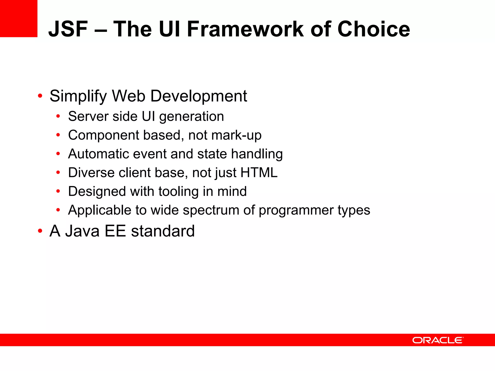 JSF – The UI Framework of Choice Simplify Web Development Server side UI generation Component based, not mark-up Automatic event and state handling Diverse client base, not just HTML Designed with tooling in mind Applicable to wide spectrum of programmer types A Java EE standard 