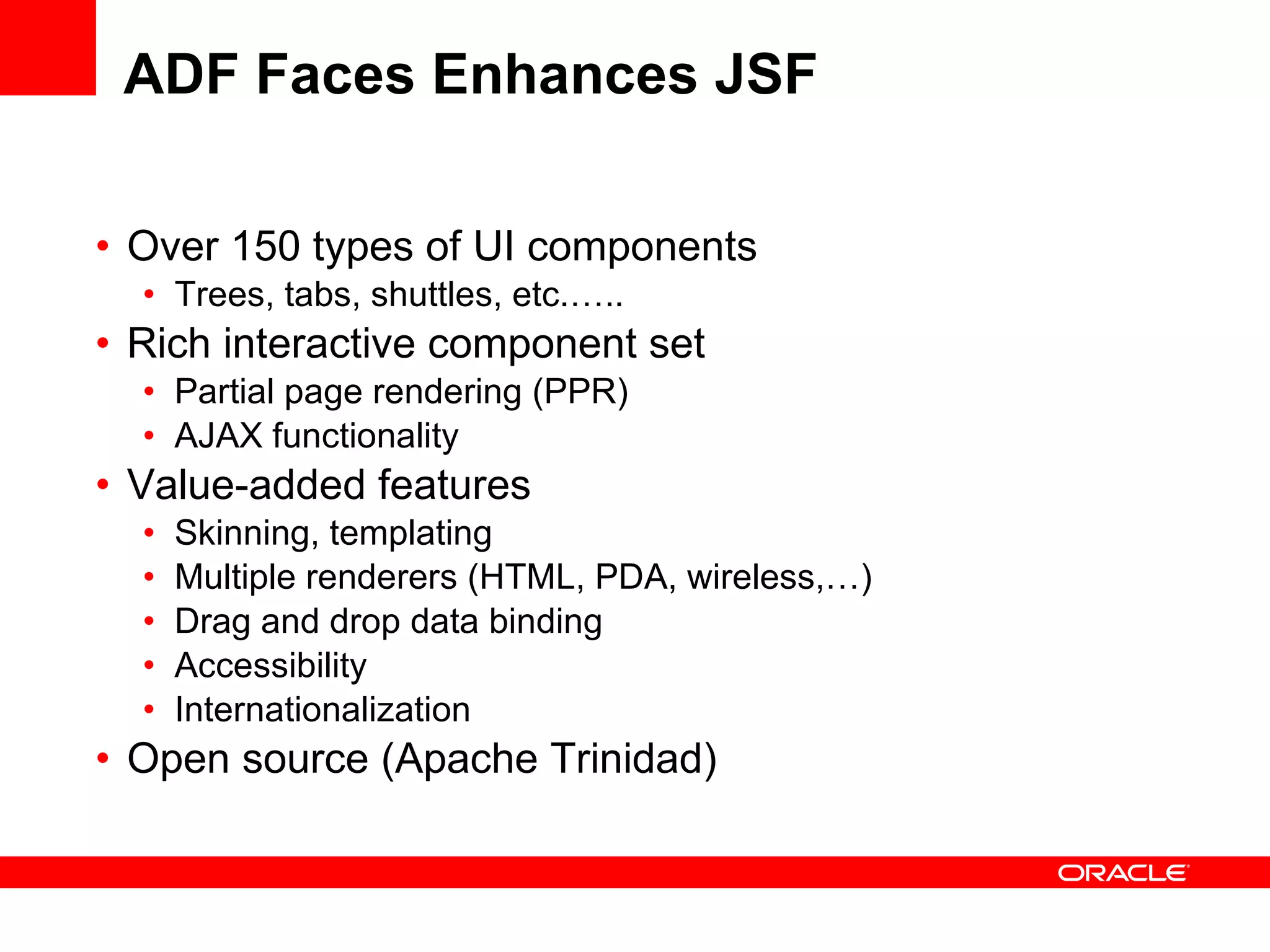 ADF Faces Enhances JSF Over 150 types of UI components Trees, tabs, shuttles, etc.….. Rich interactive component set Partial page rendering (PPR) AJAX functionality Value-added features Skinning, templating Multiple renderers (HTML, PDA, wireless,…) Drag and drop data binding Accessibility Internationalization Open source (Apache Trinidad) 