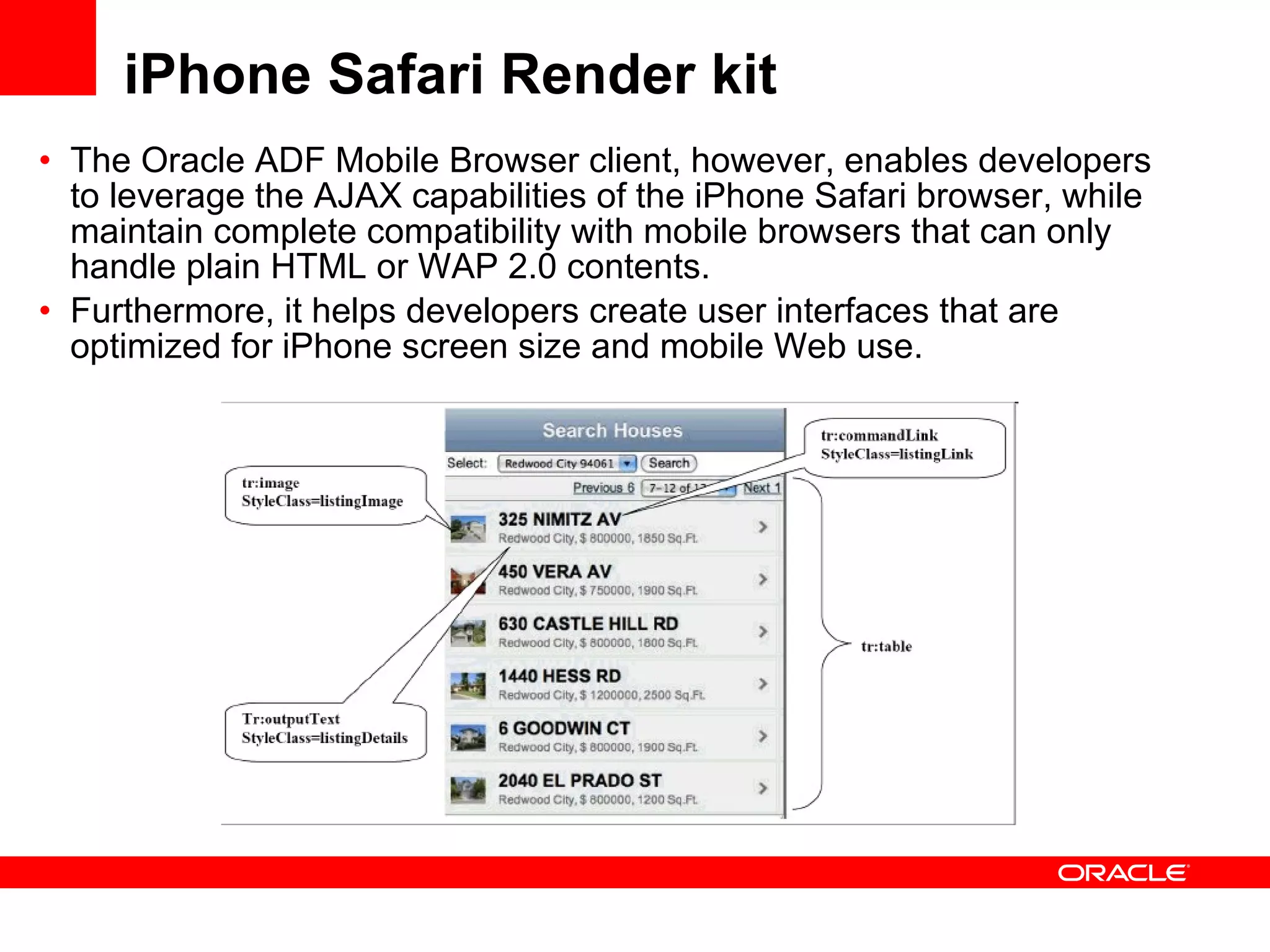 iPhone Safari Render kit The Oracle ADF Mobile Browser client, however, enables developers to leverage the AJAX capabilities of the iPhone Safari browser, while maintain complete compatibility with mobile browsers that can only handle plain HTML or WAP 2.0 contents. Furthermore, it helps developers create user interfaces that are optimized for iPhone screen size and mobile Web use. 