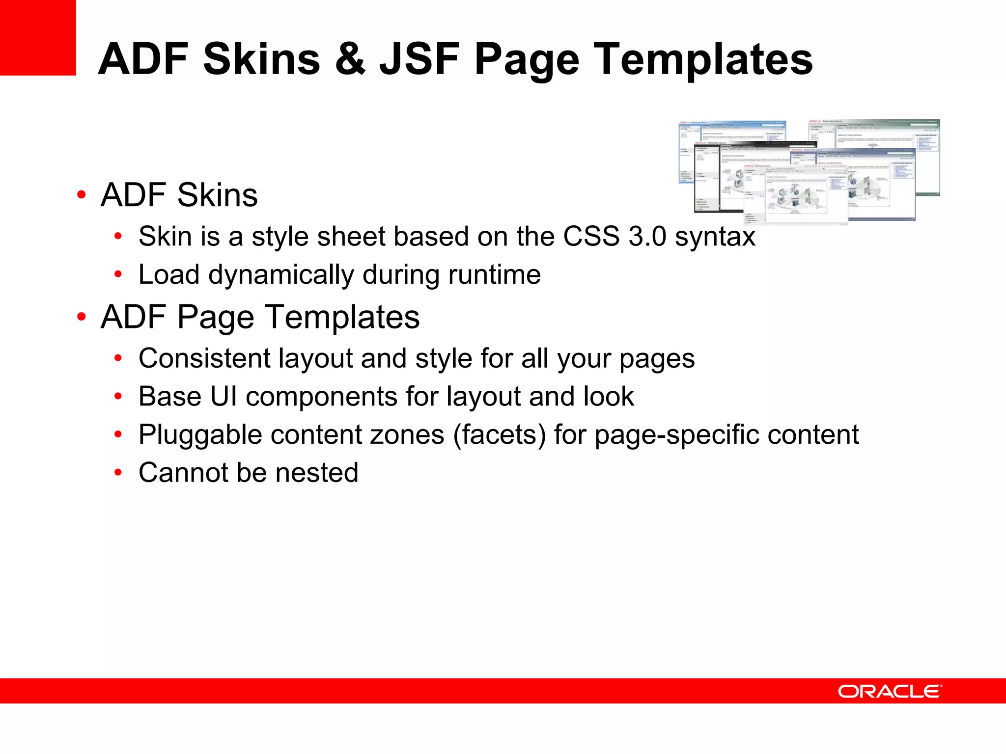 ADF Skins & JSF Page Templates ADF Skins Skin is a style sheet based on the CSS 3.0 syntax Load dynamically during runtime ADF Page Templates Consistent layout and style for all your pages Base UI components for layout and look Pluggable content zones (facets) for page-specific content Cannot be nested 