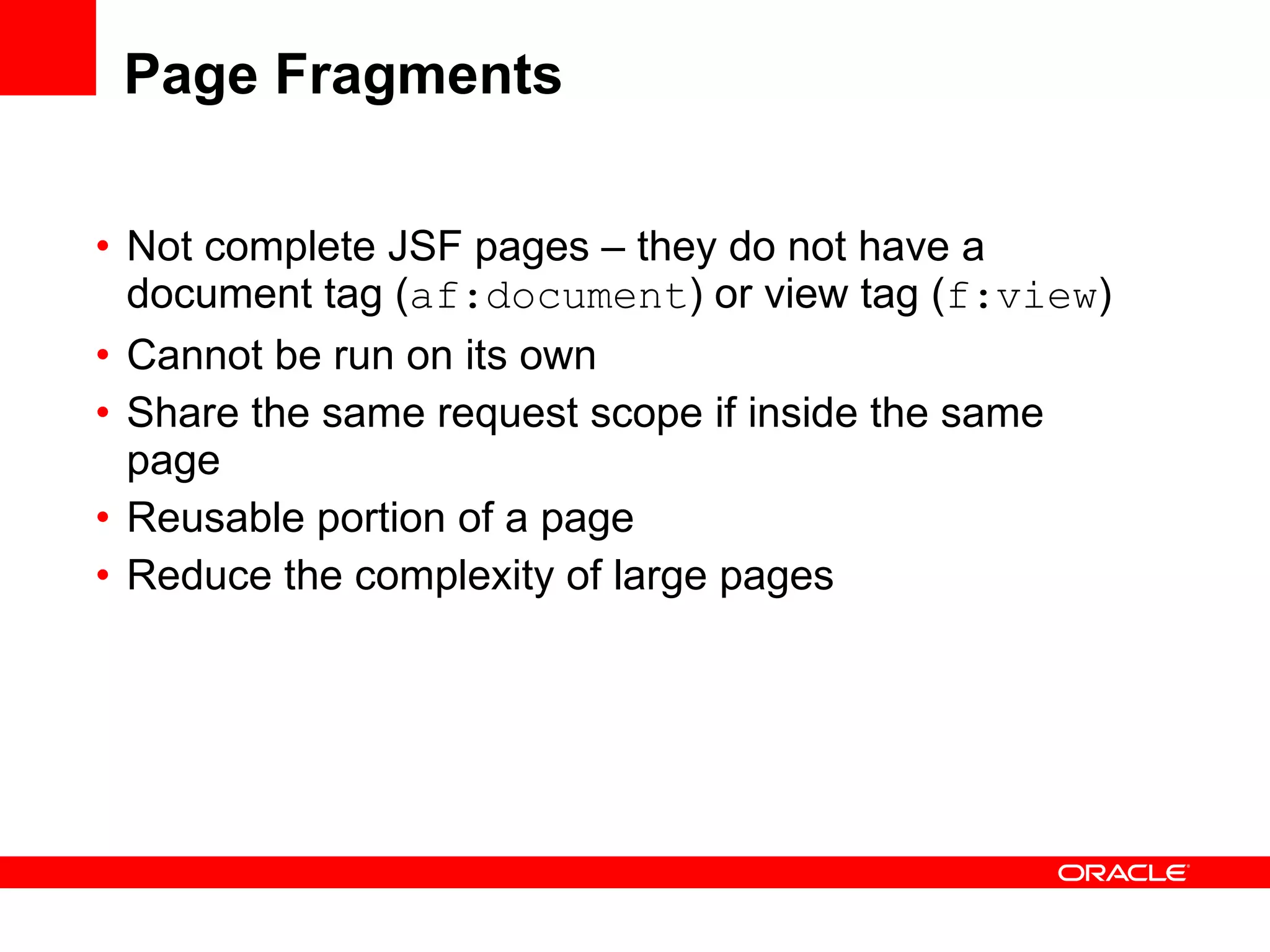 Page Fragments Not complete JSF pages – they do not have a document tag ( af:document ) or view tag ( f:view ) Cannot be run on its own Share the same request scope if inside the same page Reusable portion of a page Reduce the complexity of large pages  