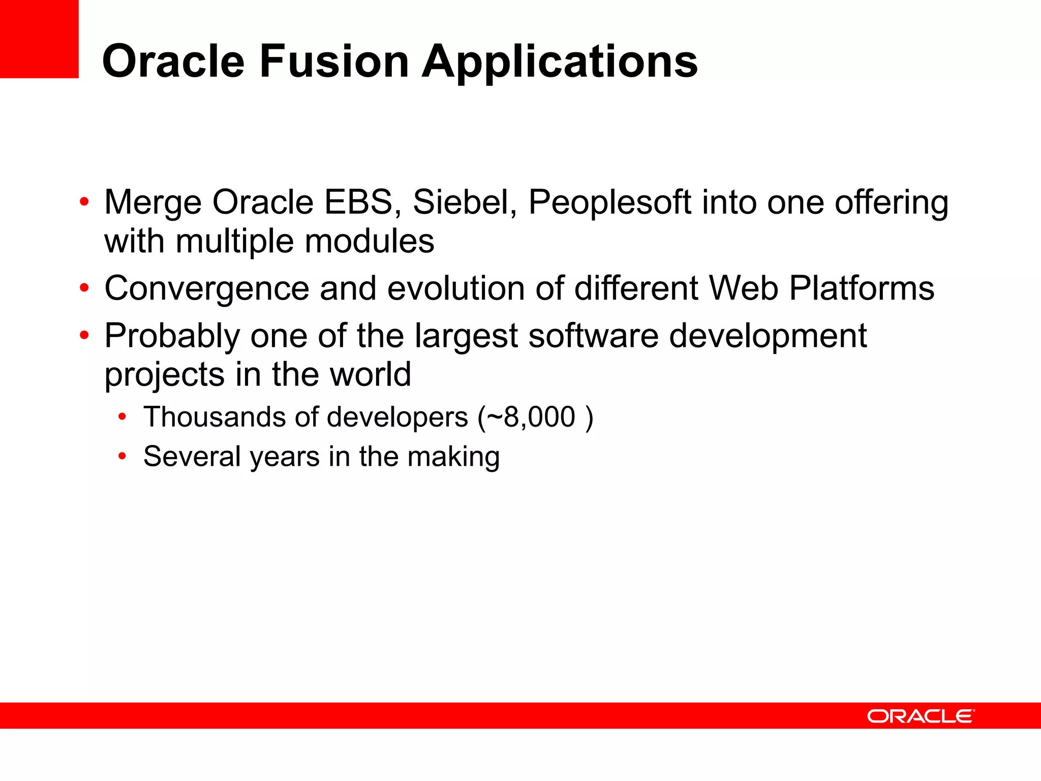 Oracle Fusion Applications Merge Oracle EBS, Siebel, Peoplesoft into one offering with multiple modules Convergence and evolution of different Web Platforms Probably one of the largest software development projects in the world Thousands of developers (~8,000 ) Several years in the making 
