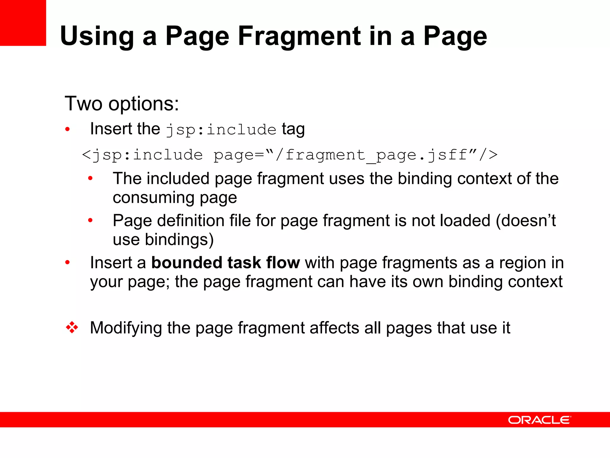 Using a Page Fragment in a Page Two options: Insert the  jsp:include  tag  <jsp:include page=“/fragment_page.jsff”/> The included page fragment uses the binding context of the consuming page Page definition file for page fragment is not loaded (doesn’t use bindings) Insert a  bounded task flow  with page fragments as a region in your page; the page fragment can have its own binding context Modifying the page fragment affects all pages that use it 