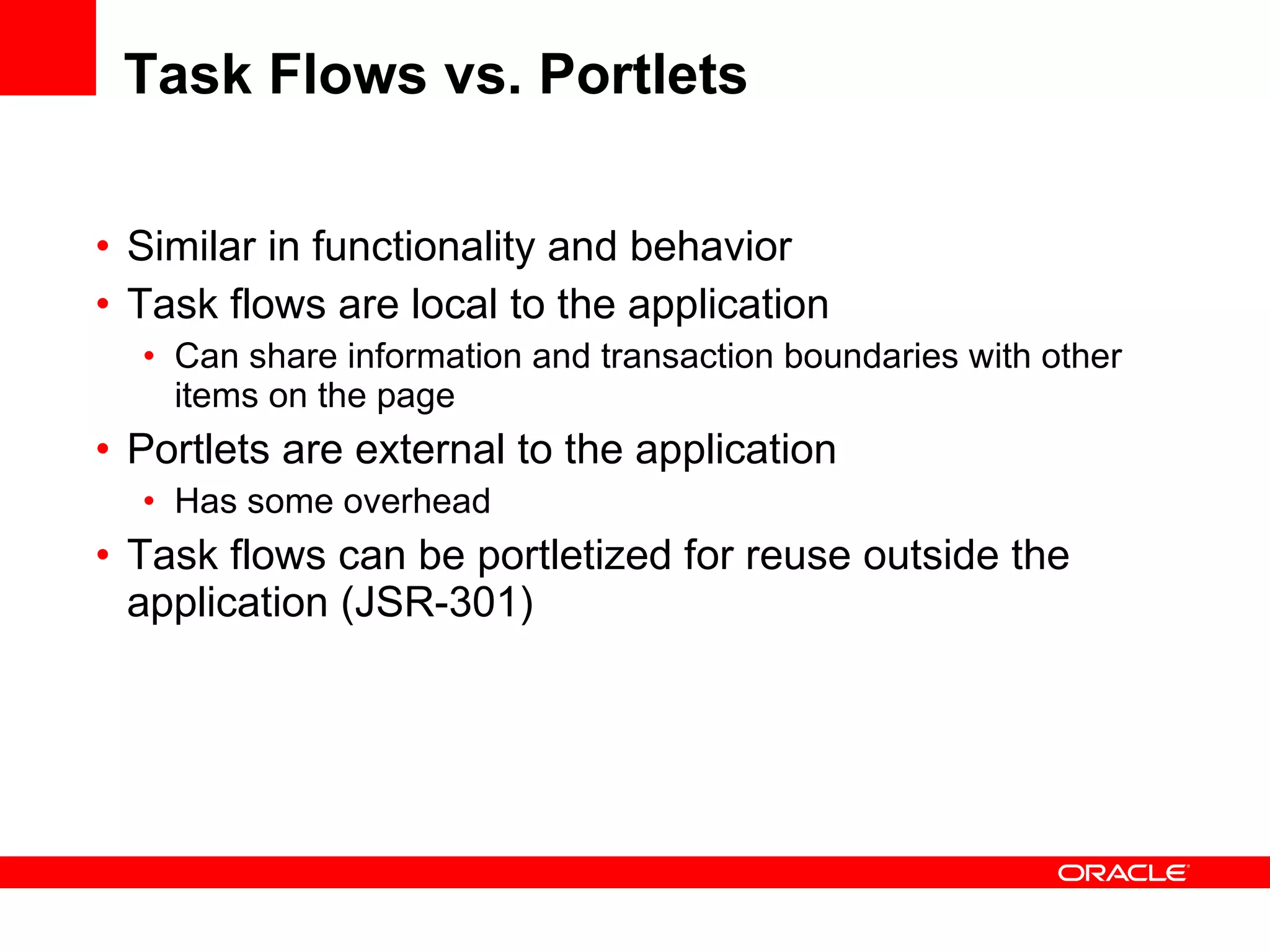 Task Flows vs. Portlets Similar in functionality and behavior Task flows are local to the application Can share information and transaction boundaries with other items on the page Portlets are external to the application Has some overhead Task flows can be portletized for reuse outside the application (JSR-301) 