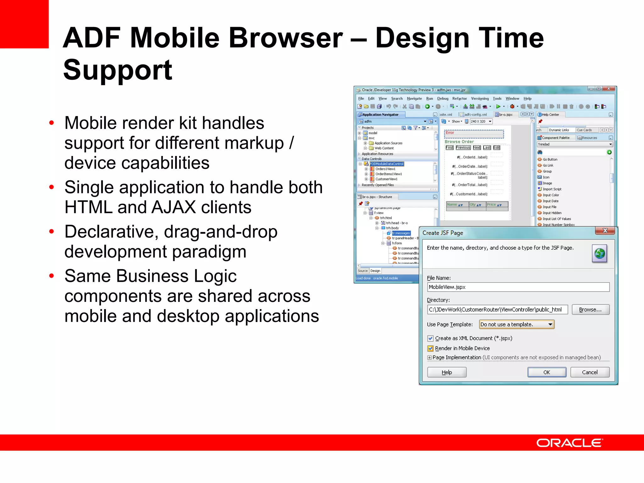 ADF Mobile Browser – Design Time Support Mobile render kit handles support for different markup / device capabilities Single application to handle both HTML and AJAX clients Declarative, drag-and-drop development paradigm Same Business Logic components are shared across mobile and desktop applications  