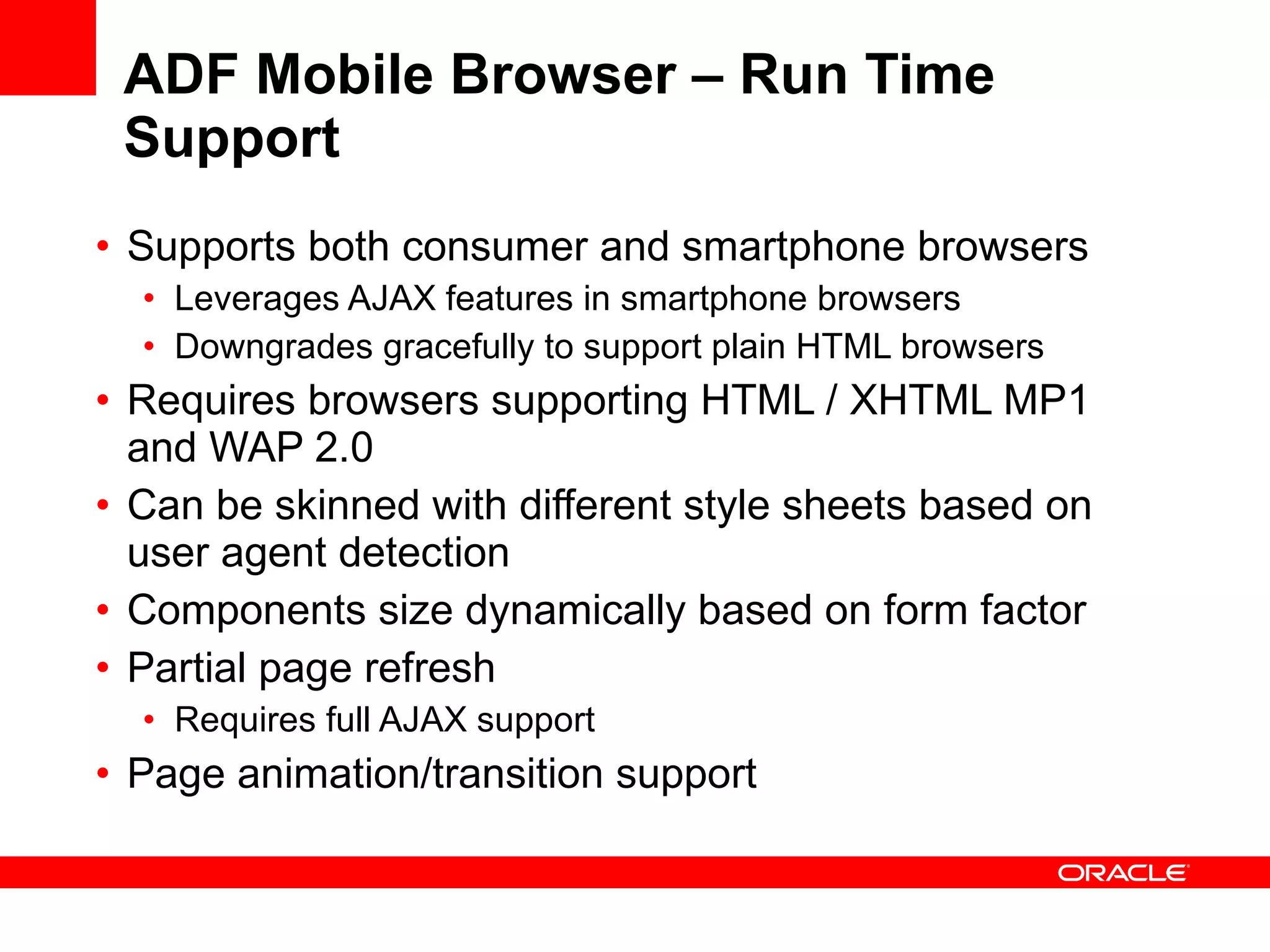ADF Mobile Browser – Run Time Support Supports both consumer and smartphone browsers Leverages AJAX features in smartphone browsers Downgrades gracefully to support plain HTML browsers Requires browsers supporting HTML / XHTML MP1 and WAP 2.0 Can be skinned with different style sheets based on user agent detection Components size dynamically based on form factor Partial page refresh Requires full AJAX support Page animation/transition support 