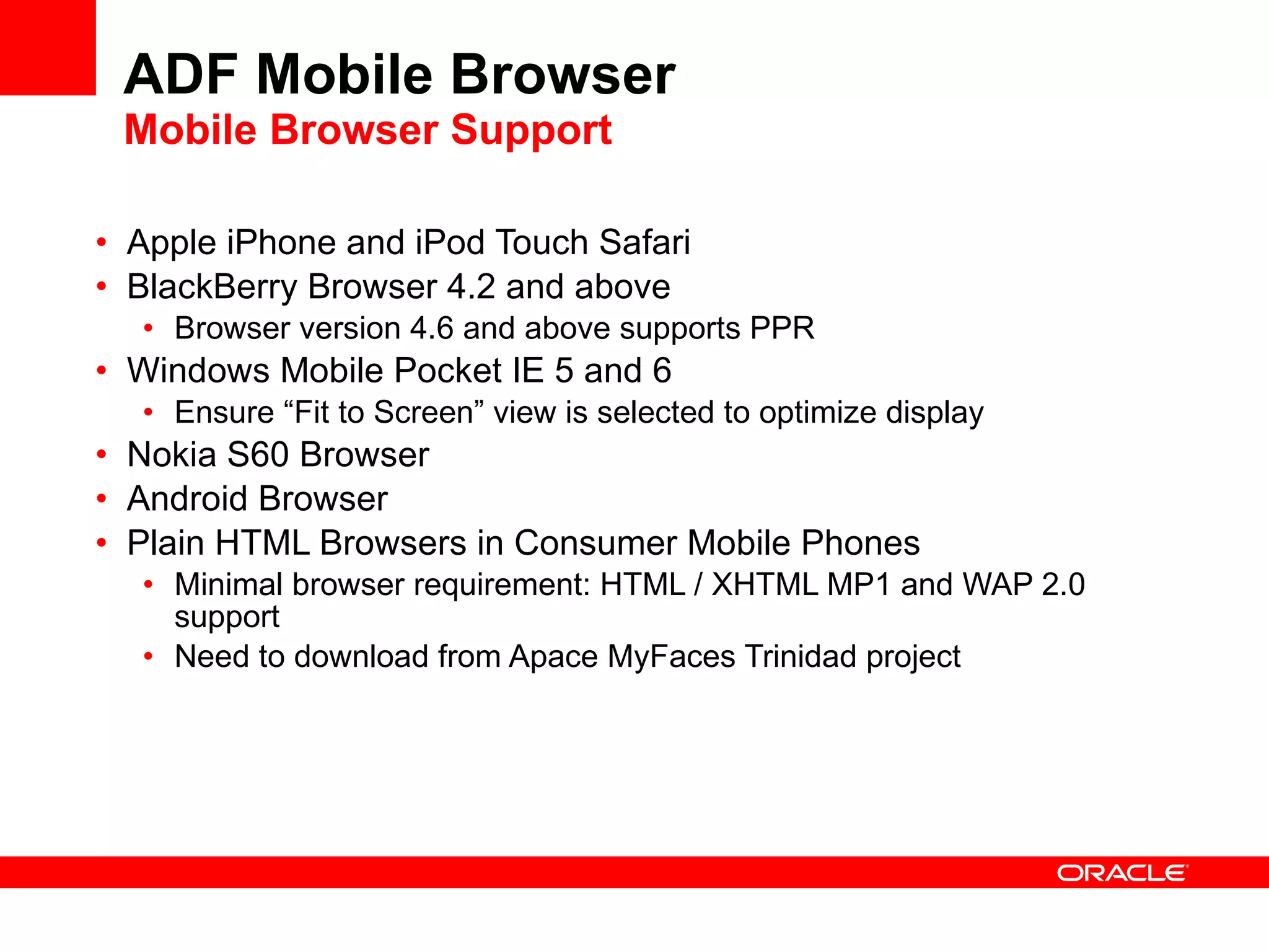 ADF Mobile Browser Mobile Browser Support Apple iPhone and iPod Touch Safari BlackBerry Browser 4.2 and above Browser version 4.6 and above supports PPR Windows Mobile Pocket IE 5 and 6 Ensure “Fit to Screen” view is selected to optimize display Nokia S60 Browser Android Browser Plain HTML Browsers in Consumer Mobile Phones Minimal browser requirement: HTML / XHTML MP1 and WAP 2.0 support Need to download from Apace MyFaces Trinidad project 