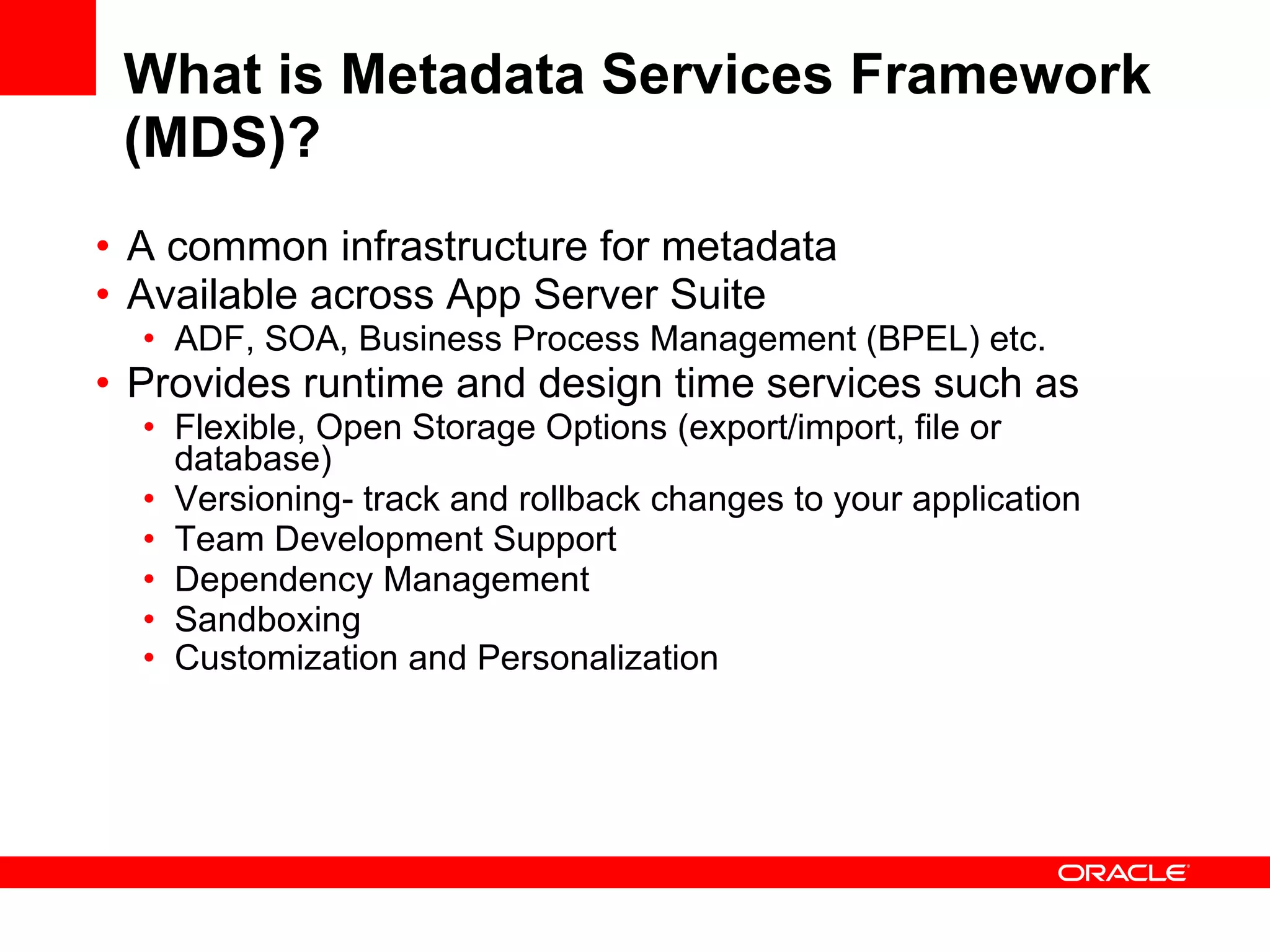 What is Metadata Services Framework (MDS)? A common infrastructure for metadata  Available across App Server Suite ADF, SOA, Business Process Management (BPEL) etc.  Provides runtime and design time services such as Flexible, Open Storage Options (export/import, file or database) Versioning- track and rollback changes to your application Team Development Support Dependency Management Sandboxing  Customization and Personalization 