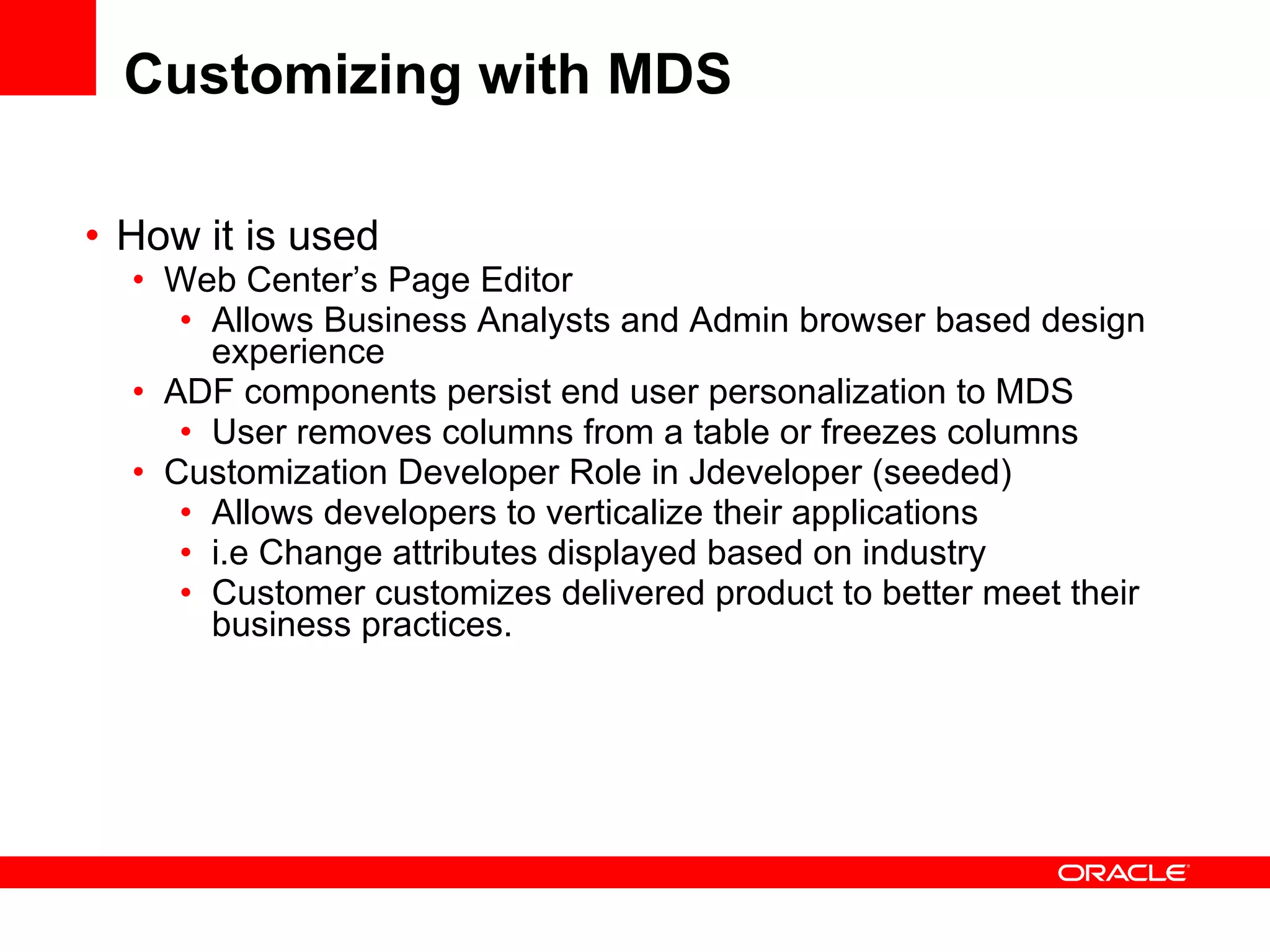 Customizing with MDS How it is used  Web Center’s Page Editor Allows Business Analysts and Admin browser based design experience ADF components persist end user personalization to MDS User removes columns from a table or freezes columns Customization Developer Role in Jdeveloper (seeded) Allows developers to verticalize their applications i.e Change attributes displayed based on industry Customer customizes delivered product to better meet their business practices. 