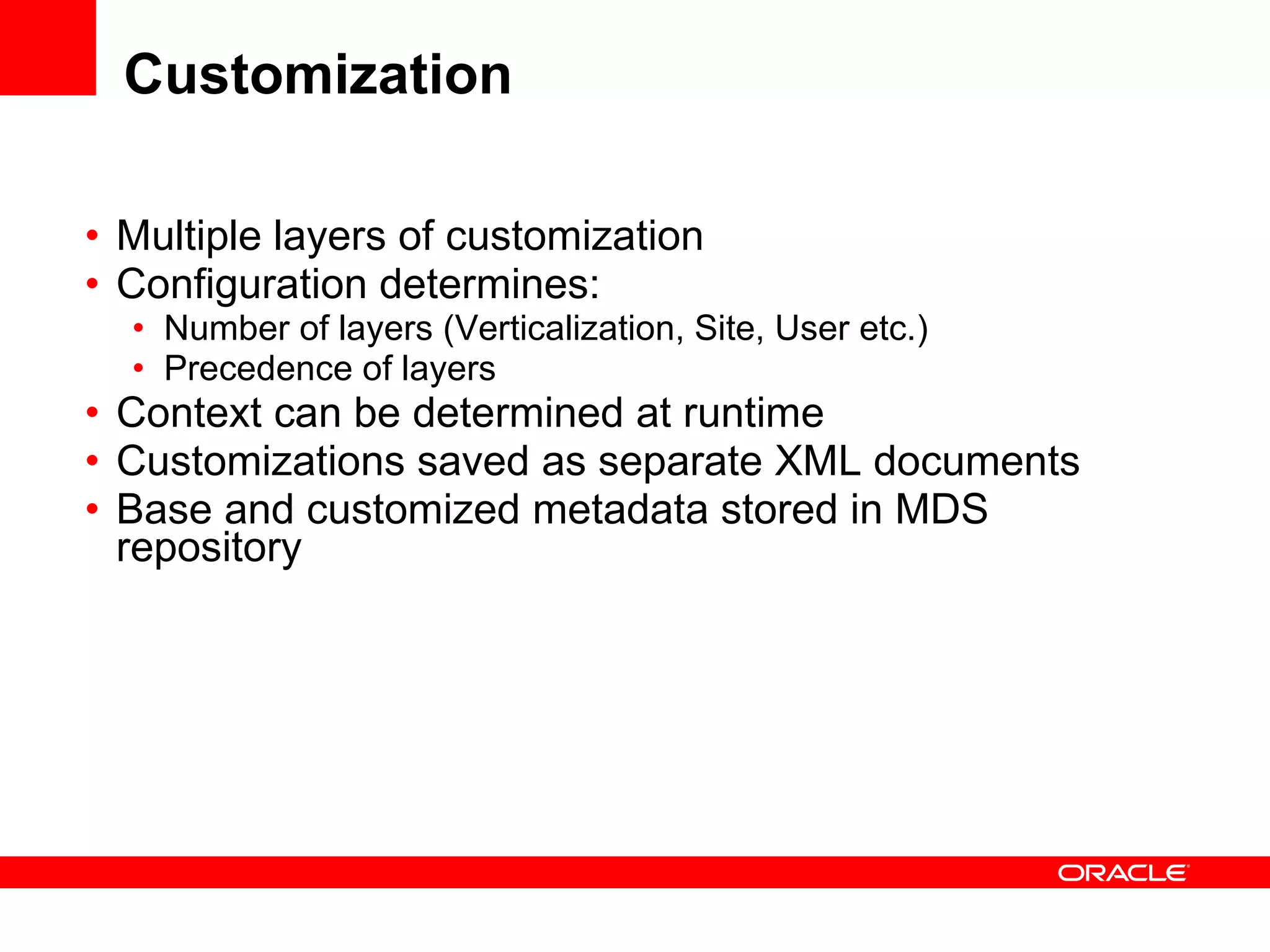 Customization Multiple layers of customization Configuration determines: Number of layers (Verticalization, Site, User etc.) Precedence of layers Context can be determined at runtime Customizations saved as separate XML documents Base and customized metadata stored in MDS repository 