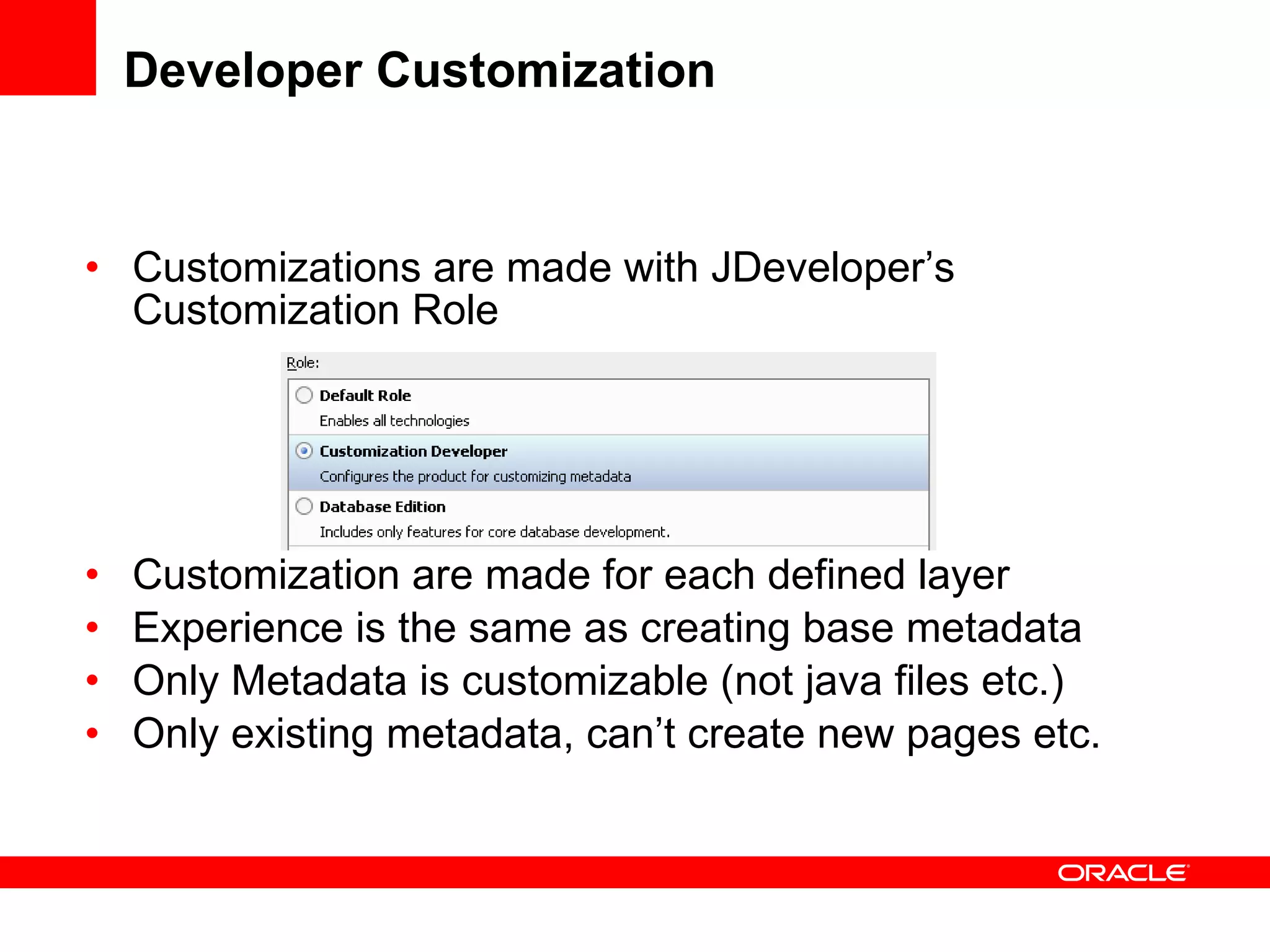 Developer Customization Customizations are made with JDeveloper’s Customization Role Customization are made for each defined layer Experience is the same as creating base metadata Only Metadata is customizable (not java files etc.) Only existing metadata, can’t create new pages etc. 