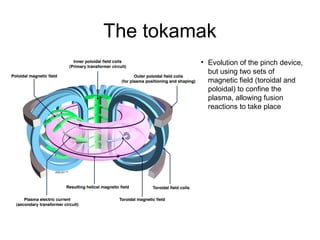 The tokamak
• Evolution of the pinch device,
but using two sets of
magnetic field (toroidal and
poloidal) to confine the
plasma, allowing fusion
reactions to take place
 
