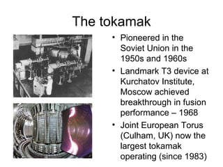 The tokamak
• Pioneered in the
Soviet Union in the
1950s and 1960s
• Landmark T3 device at
Kurchatov Institute,
Moscow achieved
breakthrough in fusion
performance – 1968
• Joint European Torus
(Culham, UK) now the
largest tokamak
operating (since 1983)
 