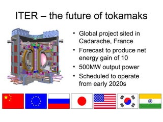 ITER – the future of tokamaks
• Global project sited in
Cadarache, France
• Forecast to produce net
energy gain of 10
• 500MW output power
• Scheduled to operate
from early 2020s
 