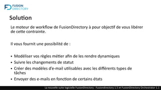 Solution
Le moteur de workflow de FusionDirectory à pour objectif de vous libérer
de cette contrainte.
Il vous fournit une possibilité de :
● Modéliser vos règles métier afin de les rendre dynamiques
● Suivre les changements de statut
● Créer des modèles d’e-mail utilisables avec les différents types de
tâches
● Envoyer des e-mails en fonction de certains états
La nouvelle suite logicielle FusionDirectory : Fusiondirectory 1.5 et FusionDirectory Orchestrator 1.1
 