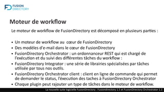 Moteur de workflow
Le moteur de workflow de FusionDirectory est décomposé en plusieurs parties :
● Un moteur de workflow au cœur de FusionDirectory
● Des modèles d'e-mail dans le cœur de FusionDirectory
● FusionDirectory Orchestrator : un ordonnanceur REST qui est chargé de
l’exécution et du suivi des différentes tâches du workflow :
● FusionDirectory Integrator : une série de librairies spécialisées par tâches
utilisée par tous nos outils.
● FusionDirectory Orchestrator client : client en ligne de commande qui permet
de demander le status, l’éxecution des taches à FusionDirectory Orchestrator
● Chaque plugin peut rajouter un type de tâches dans le moteur de workflow.
La nouvelle suite logicielle FusionDirectory : Fusiondirectory 1.5 et FusionDirectory Orchestrator 1.1
 