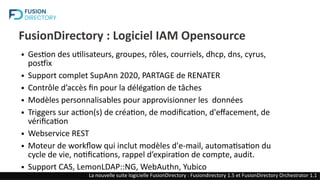 FusionDirectory : Logiciel IAM Opensource
● Gestion des utilisateurs, groupes, rôles, courriels, dhcp, dns, cyrus,
postfix
● Support complet SupAnn 2020, PARTAGE de RENATER
● Contrôle d’accès fin pour la délégation de tâches
● Modèles personnalisables pour approvisionner les données
● Triggers sur action(s) de création, de modification, d'effacement, de
vérification
● Webservice REST
● Moteur de workflow qui inclut modèles d'e-mail, automatisation du
cycle de vie, notifications, rappel d’expiration de compte, audit.
● Support CAS, LemonLDAP::NG, WebAuthn, Yubico
La nouvelle suite logicielle FusionDirectory : Fusiondirectory 1.5 et FusionDirectory Orchestrator 1.1
 