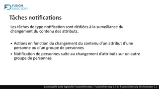 Tâches notifications
Les tâches de type notification sont dédiées à la surveillance du
changement du contenu des attributs.
● Actions en fonction du changement du contenu d’un attribut d’une
personne ou d’un groupe de personnes
● Notification de personnes suite au changement d’attributs sur un autre
groupe de personnes
La nouvelle suite logicielle FusionDirectory : Fusiondirectory 1.5 et FusionDirectory Orchestrator 1.1
 