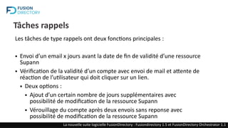 Tâches rappels
Les tâches de type rappels ont deux fonctions principales :
● Envoi d’un email x jours avant la date de fin de validité d’une ressource
Supann
● Vérification de la validité d’un compte avec envoi de mail et attente de
réaction de l’utilisateur qui doit cliquer sur un lien.
● Deux options :
● Ajout d’un certain nombre de jours supplémentaires avec
possibilité de modification de la ressource Supann
● Vérouillage du compte après deux envois sans reponse avec
possibilité de modification de la ressource Supann
La nouvelle suite logicielle FusionDirectory : Fusiondirectory 1.5 et FusionDirectory Orchestrator 1.1
 