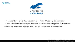 ● Implémenter le cycle de vie supann avec FusionDirectory Orchestrator
● Créer différentes taches cycle de vie en fonctions des catégories d’utilisateurs
● Gerer les boites PARTAGE de RENATER en liaison avec le cycle de vie
Cas concrets et Utilisations de FusionDirectory.
 