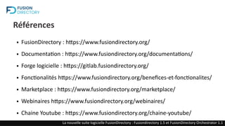 Références
● FusionDirectory : https://www.fusiondirectory.org/
● Documentation : https://www.fusiondirectory.org/documentations/
● Forge logicielle : https://gitlab.fusiondirectory.org/
● Fonctionalités https://www.fusiondirectory.org/benefices-et-fonctionalites/
● Marketplace : https://www.fusiondirectory.org/marketplace/
● Webinaires https://www.fusiondirectory.org/webinaires/
● Chaine Youtube : https://www.fusiondirectory.org/chaine-youtube/
FusionDirectory : Une solution opensource de gestion des identités (IAM)
La nouvelle suite logicielle FusionDirectory : Fusiondirectory 1.5 et FusionDirectory Orchestrator 1.1
 