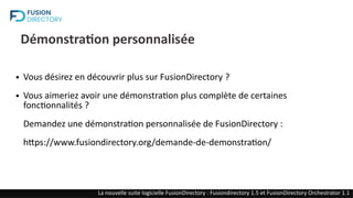 Démonstration personnalisée
● Vous désirez en découvrir plus sur FusionDirectory ?
● Vous aimeriez avoir une démonstration plus complète de certaines
fonctionnalités ?
Demandez une démonstration personnalisée de FusionDirectory :
https://www.fusiondirectory.org/demande-de-demonstration/
FusionDirectory : Une solution opensource de gestion des identités (IAM)
FusionDirectory : Une solution opensource de gestion des identités (IAM)
La nouvelle suite logicielle FusionDirectory : Fusiondirectory 1.5 et FusionDirectory Orchestrator 1.1
 