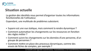 Situation actuelle
La gestion des identités nous permet d’organiser toutes les informations
fonctionnelles de l’utilisateur.
Cependant, une multitude de problèmes subsistent.
● Supann est une vue statique, mais comment la rendre dynamique ?
● Comment automatiser les changements sur les ressources en fonction
des règles métier ?
● Comment suivre les changements sur les données d’une personne, d'un
groupe de personnes ?
● Comment mettre en place des processus dynamiques, comme des
envois de fiches de comptes, par exemple ?
La nouvelle suite logicielle FusionDirectory : Fusiondirectory 1.5 et FusionDirectory Orchestrator 1.1
 