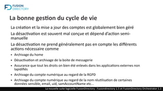 La bonne gestion du cycle de vie
La création et la mise a jour des comptes est globalement bien géré
La désactivation est souvent mal conçue et dépend d’action semi-
manuelle
La désactivation ne prend généralement pas en compte les différents
actions nécessaire comme
● Archivage du home
● Désactivation et archivage de la boite de messagerie
● Assurance que tout les droits on bien été enlevés dans les applications externes non
lapidifiés
● Archivage du compte numérique au regard de la RGPD
● Archivage du compte numérique au regard de la nom réutilisation de certaines
données sensible, email, uid, samAccountName etc...
La nouvelle suite logicielle FusionDirectory : Fusiondirectory 1.5 et FusionDirectory Orchestrator 1.1
 