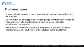 Problématiques
Jusqu'à présent, vous devez développer l’ensemble des interactions avec
les données.
Cela implique de développer des scripts qui appellent les webservices de
FusionDirectory afin d’automatiser le cycle de vie des comptes
numériques, par exemple.
Il faut donc maintenir ce code sur le long terme et l’adapter à chaque
changement, ce qui peut être lourd et couteux sur le long terme.
La nouvelle suite logicielle FusionDirectory : Fusiondirectory 1.5 et FusionDirectory Orchestrator 1.1
 