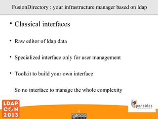 FusionDirectory : your infrastructure manager based on ldap


Classical interfaces



Raw editor of ldap data



Specialized interface only for user management



Toolkit to build your own interface
So no interface to manage the whole complexity

6

 